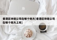 香港区块链公司在哪个地方[香港区块链公司在哪个地方上班]